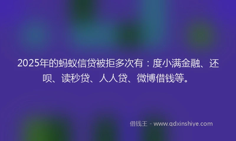 2025年的蚂蚁信贷被拒多次有：度小满金融、还呗、读秒贷、人人贷、微博借钱等。