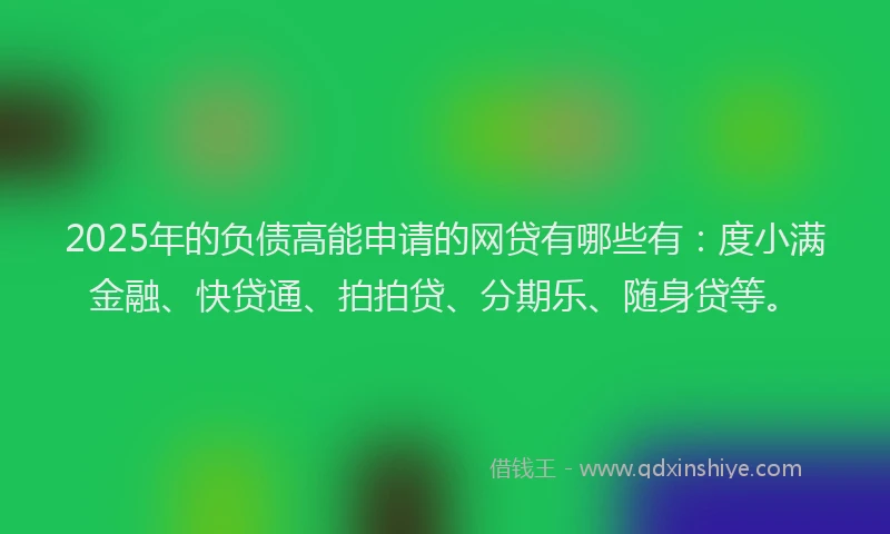 2025年的负债高能申请的网贷有哪些有：度小满金融、快贷通、拍拍贷、分期乐、随身贷等。