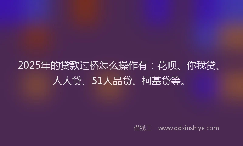 2025年的贷款过桥怎么操作有：花呗、你我贷、人人贷、51人品贷、柯基贷等。