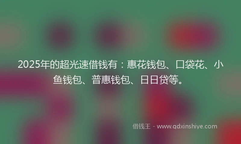 2025年的超光速借钱有：惠花钱包、口袋花、小鱼钱包、普惠钱包、日日贷等。