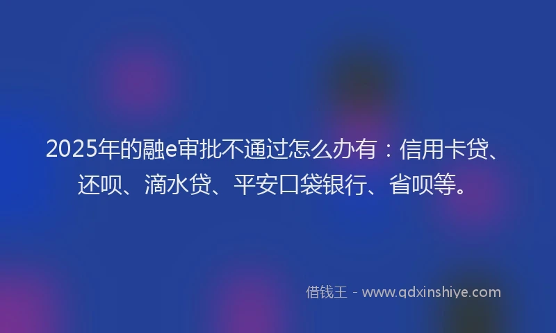 2025年的融e审批不通过怎么办有：信用卡贷、还呗、滴水贷、平安口袋银行、省呗等。