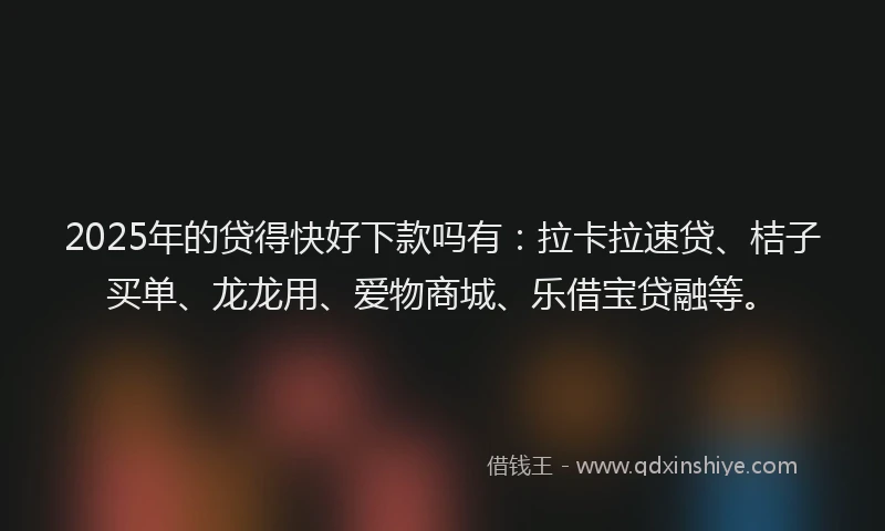 2025年的贷得快好下款吗有：拉卡拉速贷、桔子买单、龙龙用、爱物商城、乐借宝贷融等。