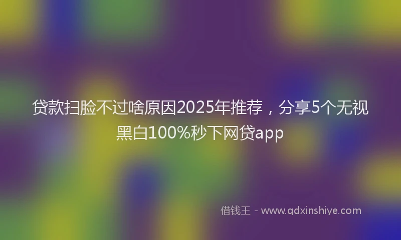 贷款扫脸不过啥原因2025年推荐，分享5个无视黑白100%秒下网贷app
