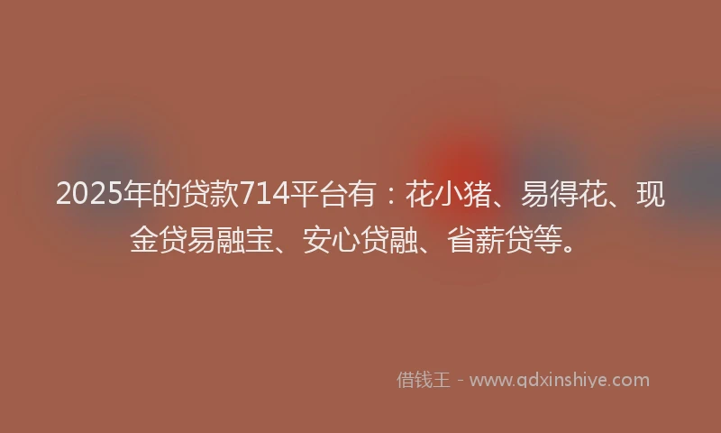 2025年的贷款714平台有：花小猪、易得花、现金贷易融宝、安心贷融、省薪贷等。