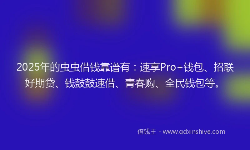 2025年的虫虫借钱靠谱有：速享Pro+钱包、招联好期贷、钱鼓鼓速借、青春购、全民钱包等。