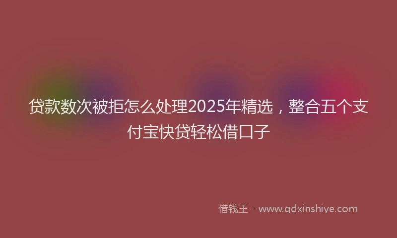 贷款数次被拒怎么处理2025年精选，整合五个支付宝快贷轻松借口子