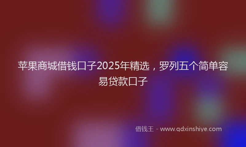 苹果商城借钱口子2025年精选，罗列五个简单容易贷款口子