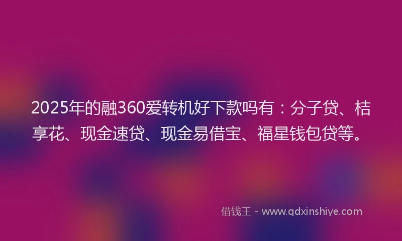 2025年的融360爱转机好下款吗有：分子贷、桔享花、现金速贷、现金易借宝、福星钱包贷等。