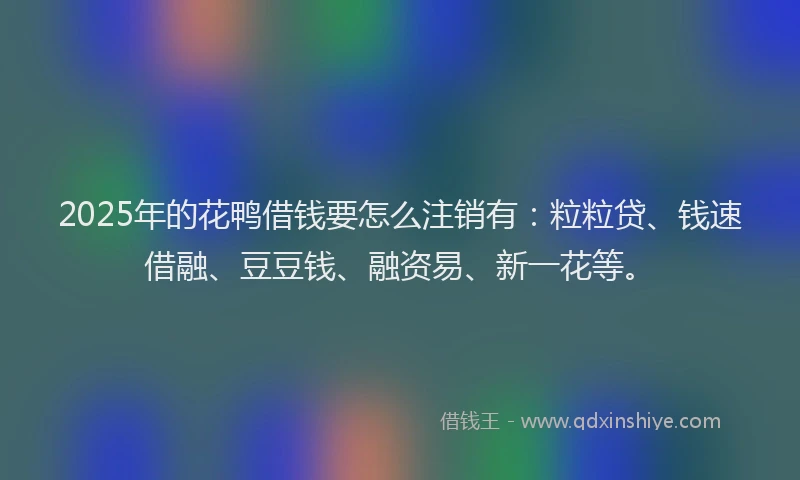 2025年的花鸭借钱要怎么注销有：粒粒贷、钱速借融、豆豆钱、融资易、新一花等。