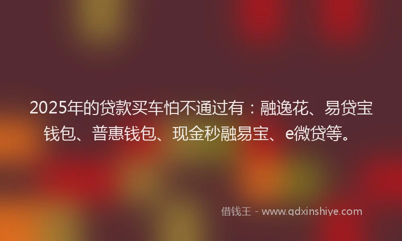 2025年的贷款买车怕不通过有：融逸花、易贷宝钱包、普惠钱包、现金秒融易宝、e微贷等。