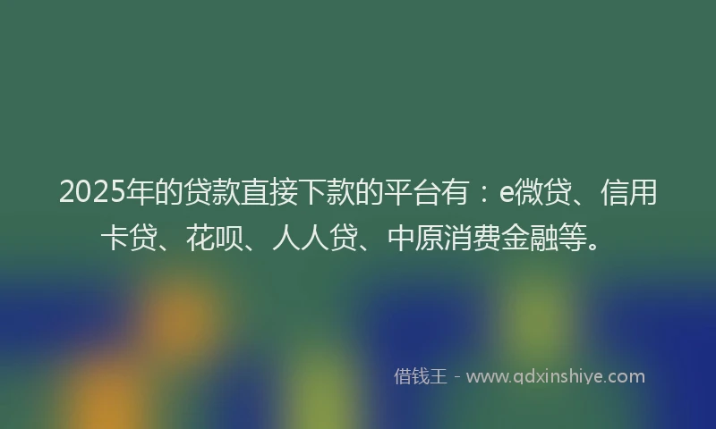2025年的贷款直接下款的平台有：e微贷、信用卡贷、花呗、人人贷、中原消费金融等。