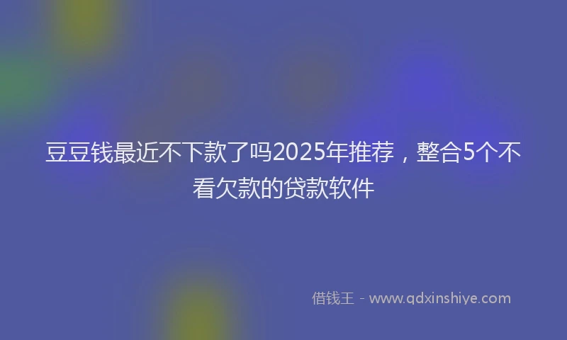 豆豆钱最近不下款了吗2025年推荐，整合5个不看欠款的贷款软件