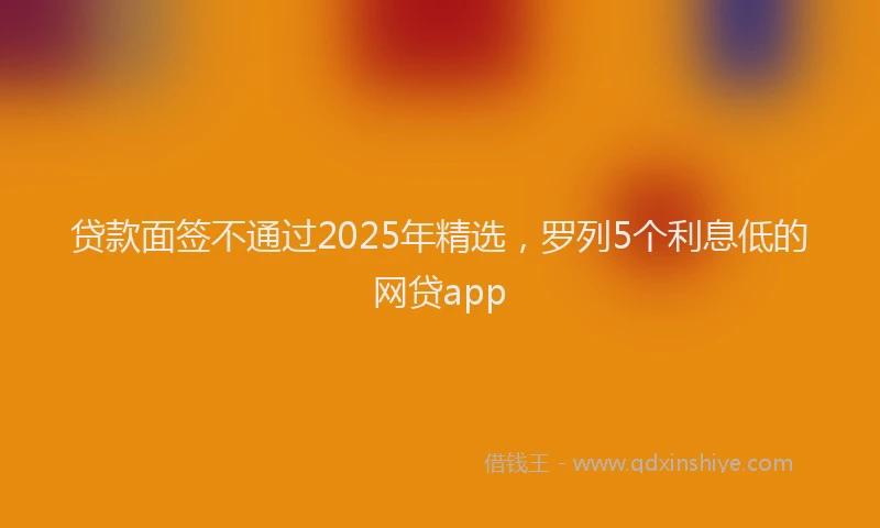 贷款面签不通过2025年精选，罗列5个利息低的网贷app