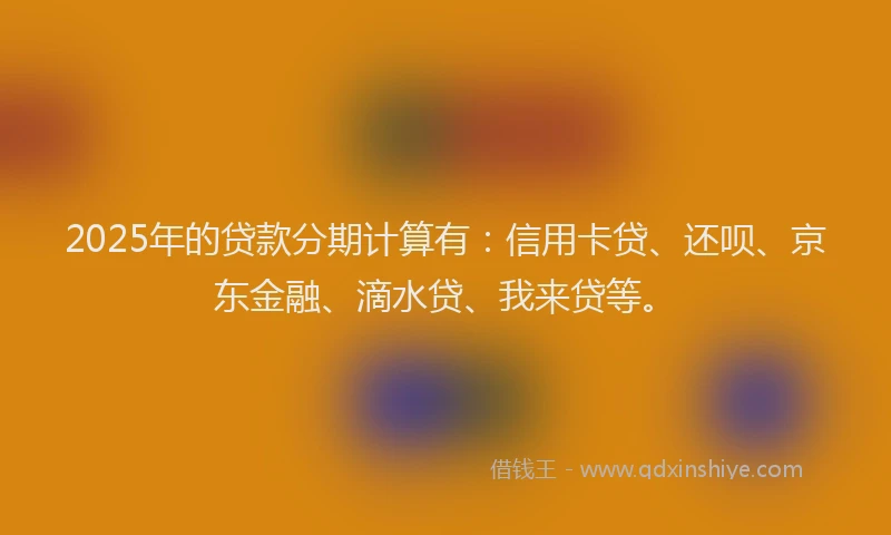 2025年的贷款分期计算有：信用卡贷、还呗、京东金融、滴水贷、我来贷等。