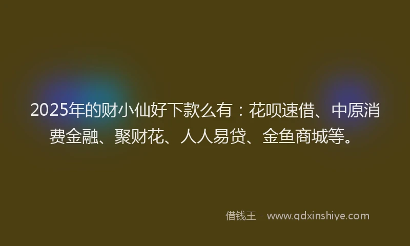 2025年的财小仙好下款么有：花呗速借、中原消费金融、聚财花、人人易贷、金鱼商城等。