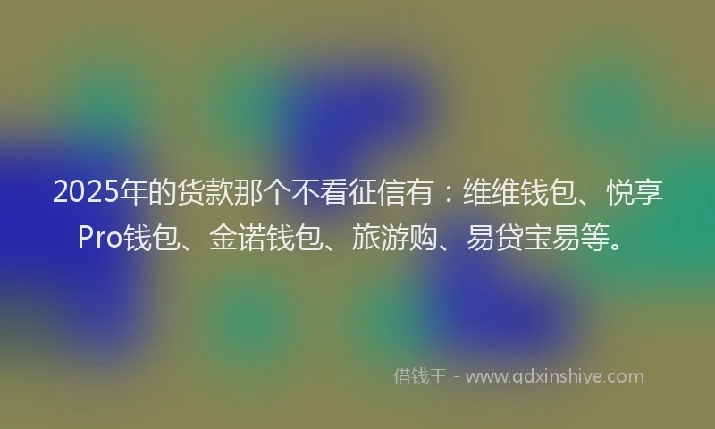 2025年的货款那个不看征信有：维维钱包、悦享Pro钱包、金诺钱包、旅游购、易贷宝易等。