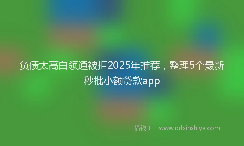 负债太高白领通被拒2025年推荐，整理5个最新秒批小额贷款app