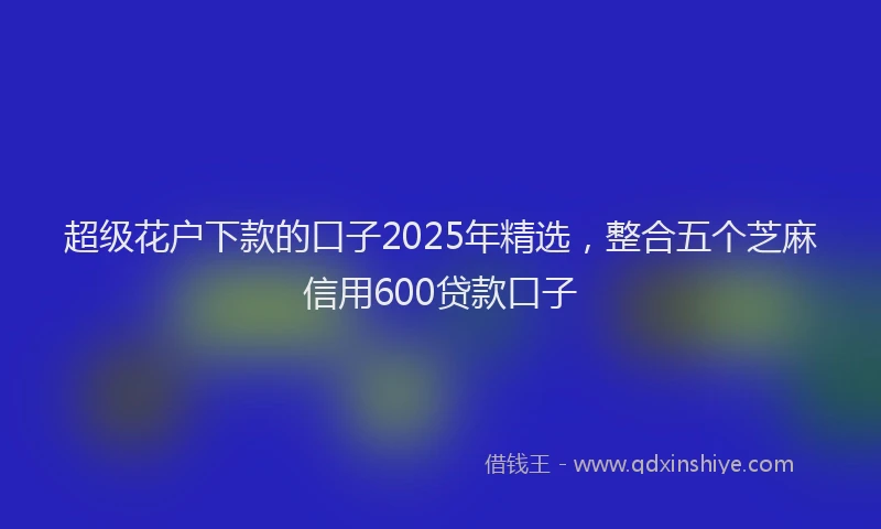 超级花户下款的口子2025年精选，整合五个芝麻信用600贷款口子