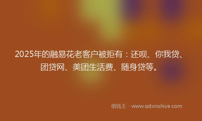 2025年的融易花老客户被拒有：还呗、你我贷、团贷网、美团生活费、随身贷等。