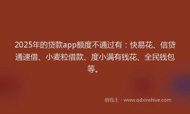 2025年的贷款app额度不通过有：快易花、信贷通速借、小麦粒借款、度小满有钱花、全民钱包等。