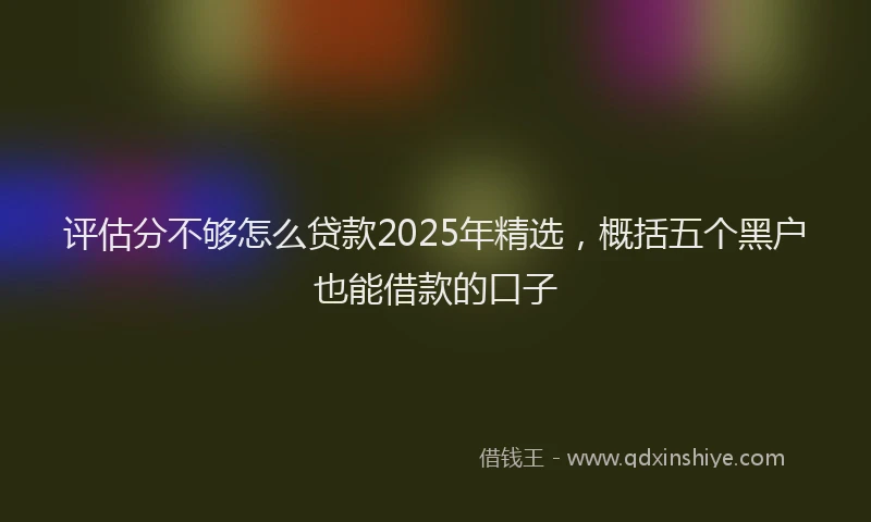 评估分不够怎么贷款2025年精选，概括五个黑户也能借款的口子
