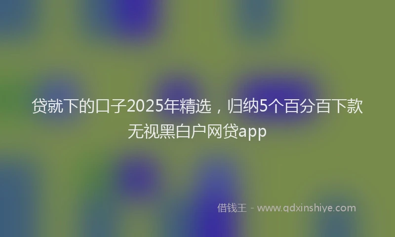贷就下的口子2025年精选，归纳5个百分百下款无视黑白户网贷app