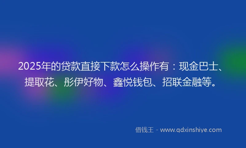 2025年的贷款直接下款怎么操作有:现金巴士、提取花、彤伊好物、鑫悦钱包、招联金融等。