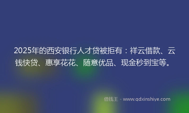 2025年的西安银行人才贷被拒有：祥云借款、云钱快贷、惠享花花、随意优品、现金秒到宝等。