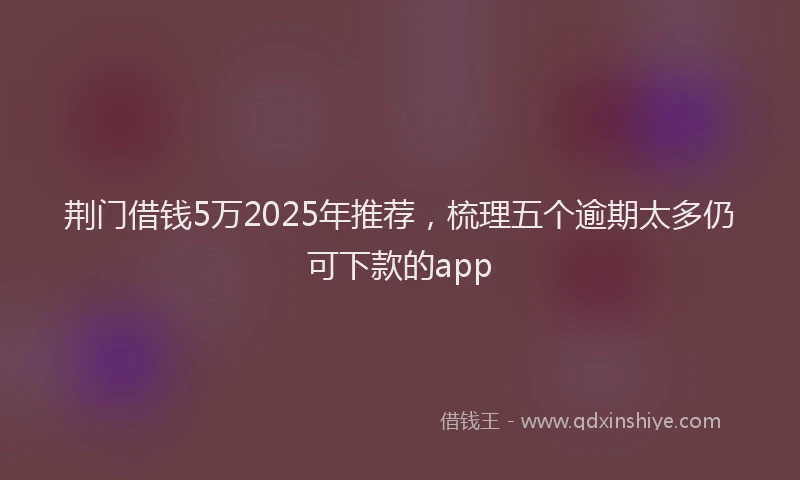 荆门借钱5万2025年推荐，梳理五个逾期太多仍可下款的app