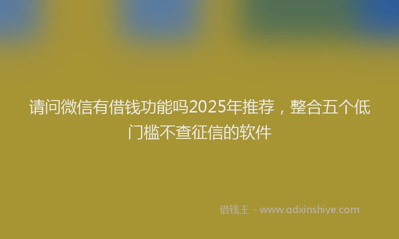 请问微信有借钱功能吗2025年推荐，整合五个低门槛不查征信的软件