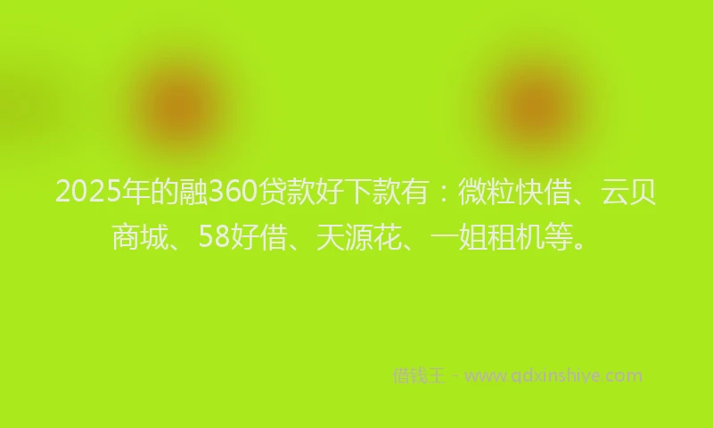 2025年的融360贷款好下款有：微粒快借、云贝商城、58好借、天源花、一姐租机等。