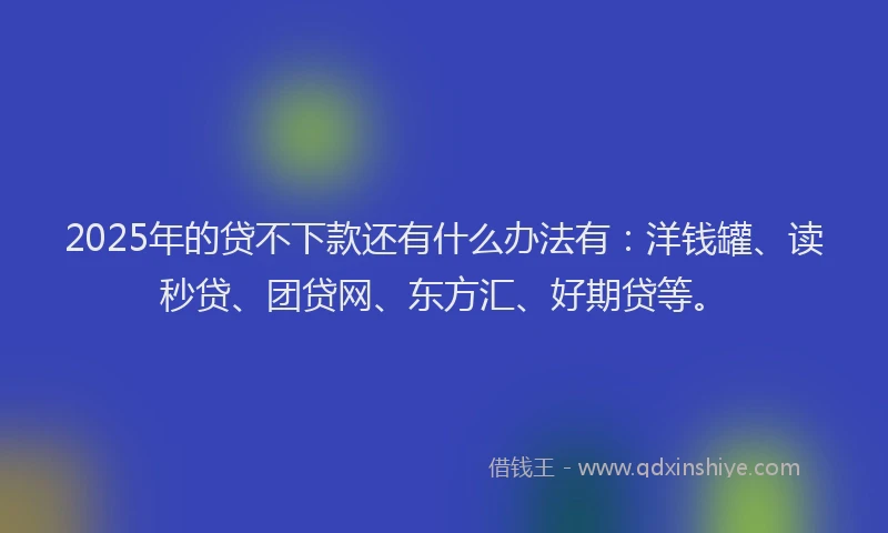 2025年的贷不下款还有什么办法有：洋钱罐、读秒贷、团贷网、东方汇、好期贷等。