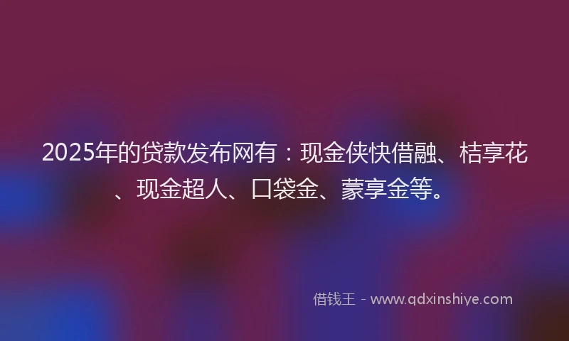 2025年的贷款发布网有：现金侠快借融、桔享花、现金超人、口袋金、蒙享金等。