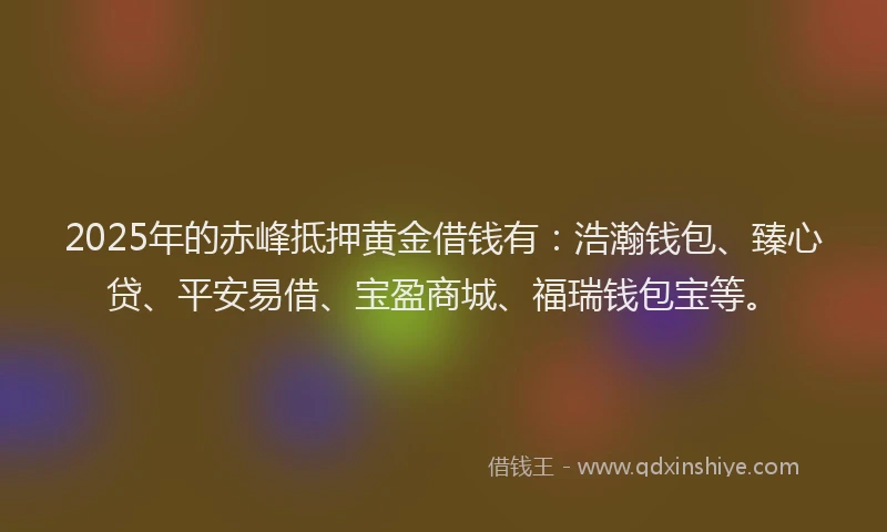 2025年的赤峰抵押黄金借钱有：浩瀚钱包、臻心贷、平安易借、宝盈商城、福瑞钱包宝等。