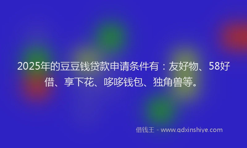 2025年的豆豆钱贷款申请条件有：友好物、58好借、享下花、哆哆钱包、独角兽等。