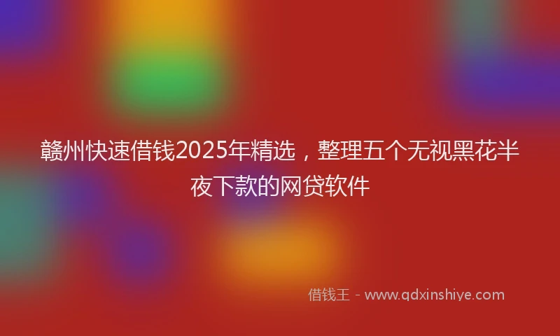 赣州快速借钱2025年精选，整理五个无视黑花半夜下款的网贷软件
