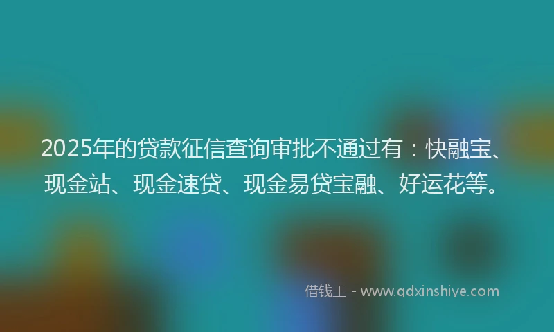 2025年的贷款征信查询审批不通过有：快融宝、现金站、现金速贷、现金易贷宝融、好运花等。