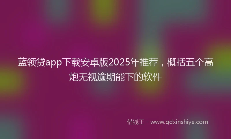 蓝领贷app下载安卓版2025年推荐，概括五个高炮无视逾期能下的软件