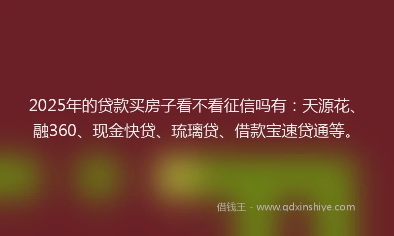 2025年的贷款买房子看不看征信吗有：天源花、融360、现金快贷、琉璃贷、借款宝速贷通等。