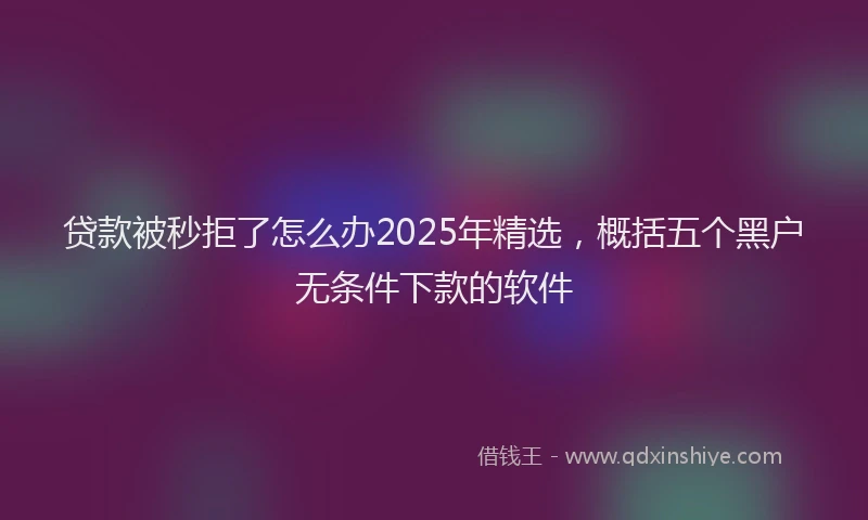 贷款被秒拒了怎么办2025年精选，概括五个黑户无条件下款的软件
