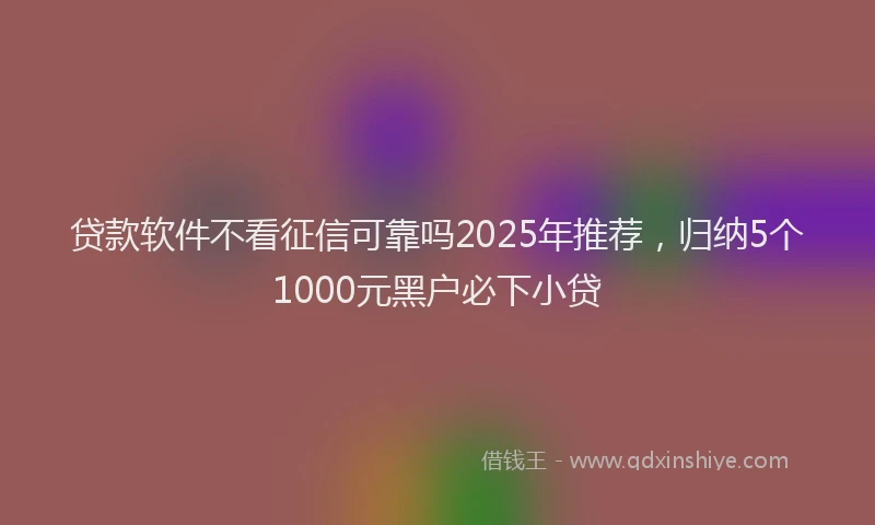 贷款软件不看征信可靠吗2025年推荐，归纳5个1000元黑户必下小贷
