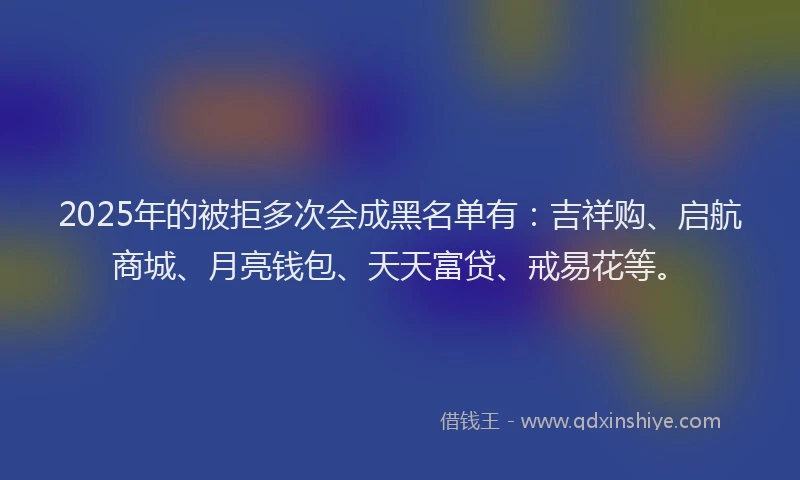 2025年的被拒多次会成黑名单有：吉祥购、启航商城、月亮钱包、天天富贷、戒易花等。