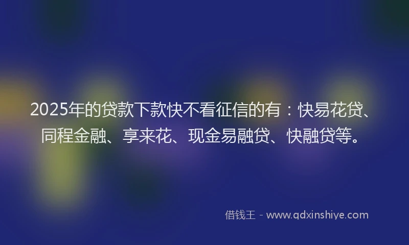2025年的贷款下款快不看征信的有：快易花贷、同程金融、享来花、现金易融贷、快融贷等。