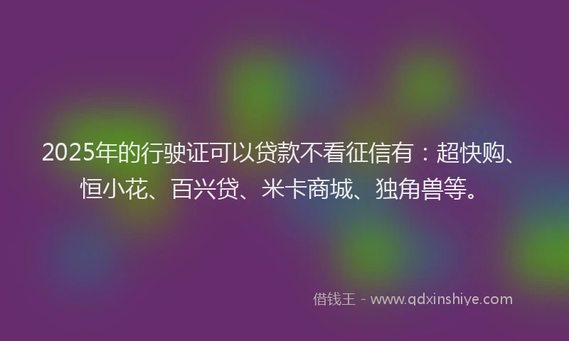 2025年的行驶证可以贷款不看征信有：超快购、恒小花、百兴贷、米卡商城、独角兽等。