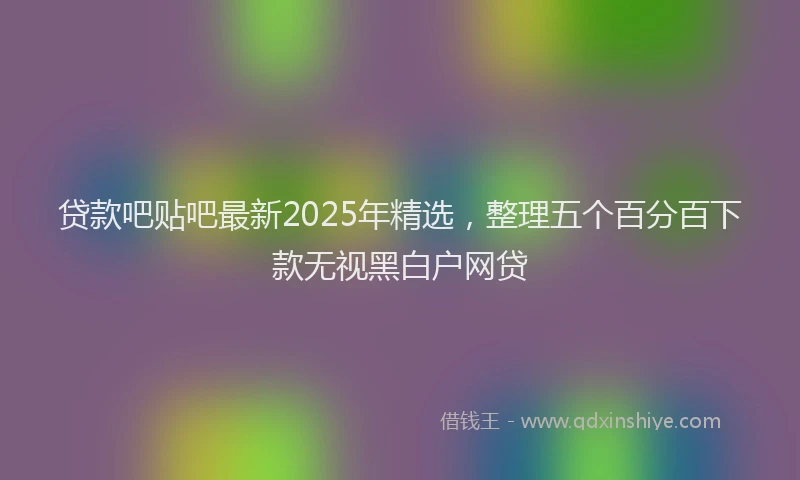 贷款吧贴吧最新2025年精选，整理五个百分百下款无视黑白户网贷
