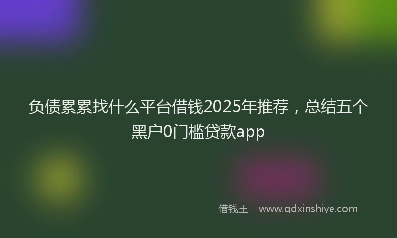 负债累累找什么平台借钱2025年推荐，总结五个黑户0门槛贷款app