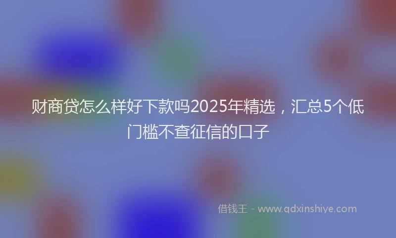财商贷怎么样好下款吗2025年精选，汇总5个低门槛不查征信的口子