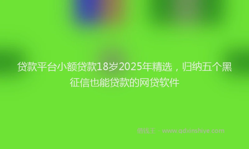 贷款平台小额贷款18岁2025年精选，归纳五个黑征信也能贷款的网贷软件