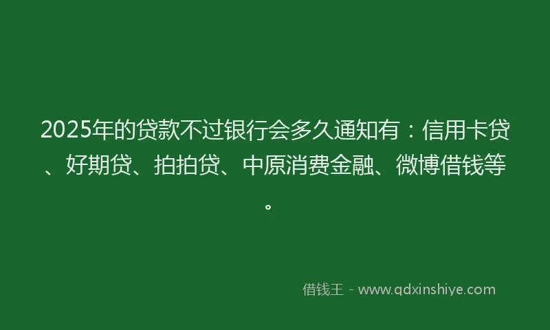 2025年的贷款不过银行会多久通知有：信用卡贷、好期贷、拍拍贷、中原消费金融、微博借钱等。