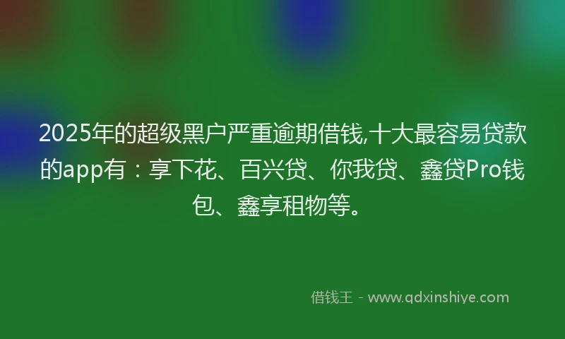 2025年的超级黑户严重逾期借钱,十大最容易贷款的app有：享下花、百兴贷、你我贷、鑫贷Pro钱包、鑫享租物等。